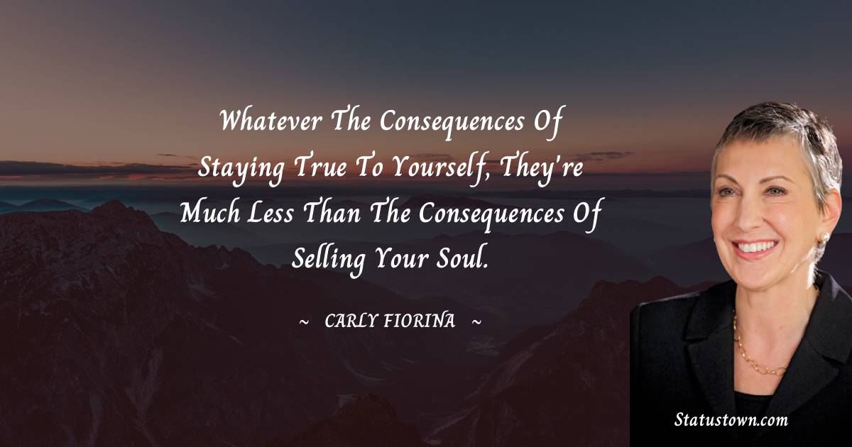 Carly Fiorina Quotes - Whatever the consequences of staying true to yourself, they're much less than the consequences of selling your soul.